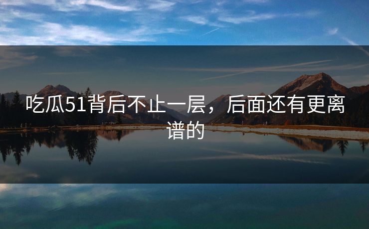 吃瓜51背后不止一层，后面还有更离谱的