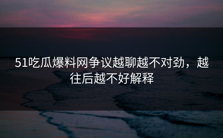 51吃瓜爆料网争议越聊越不对劲，越往后越不好解释