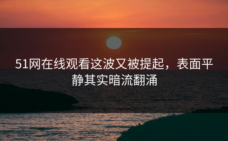 51网在线观看这波又被提起,表面平静其实暗流翻涌 51网在线观看这波又被提起,表面平静其实暗流翻涌