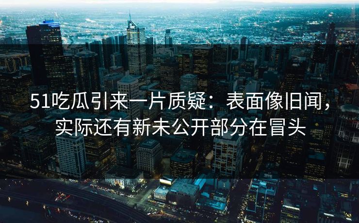 51吃瓜引来一片质疑:表面像旧闻,实际还有新未公开部分在冒头 51吃瓜引来一片质疑:表面像旧闻,实际还有新未公开部分在冒头