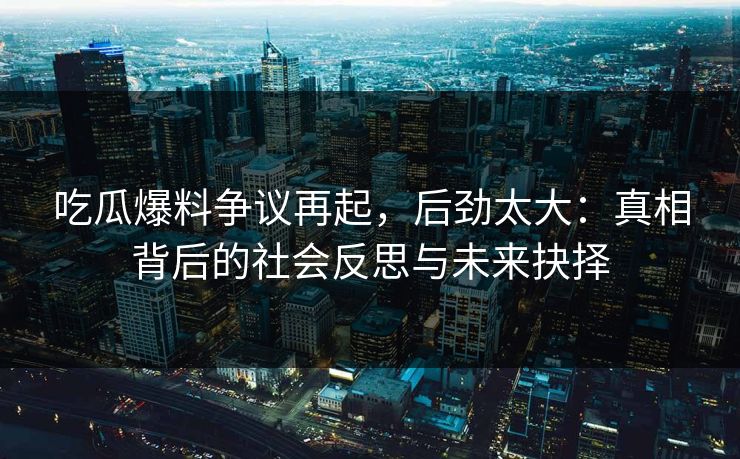 吃瓜爆料争议再起，后劲太大：真相背后的社会反思与未来抉择