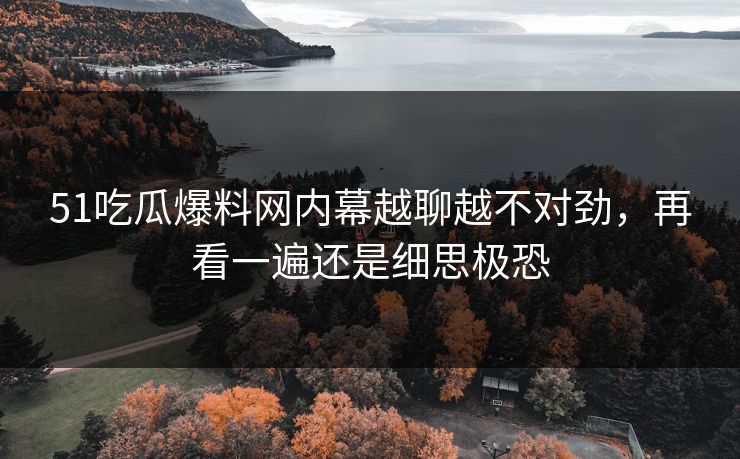 51吃瓜爆料网内幕越聊越不对劲，再看一遍还是细思极恐