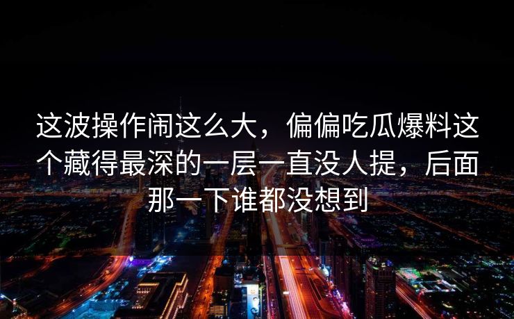 这波操作闹这么大,偏偏吃瓜爆料这个藏得最深的一层一直没人提,后面那一下谁都没想到 这波操作闹这么大,偏偏吃瓜爆料这个藏得最深的一层一直没人提,后面那一下谁都没想到