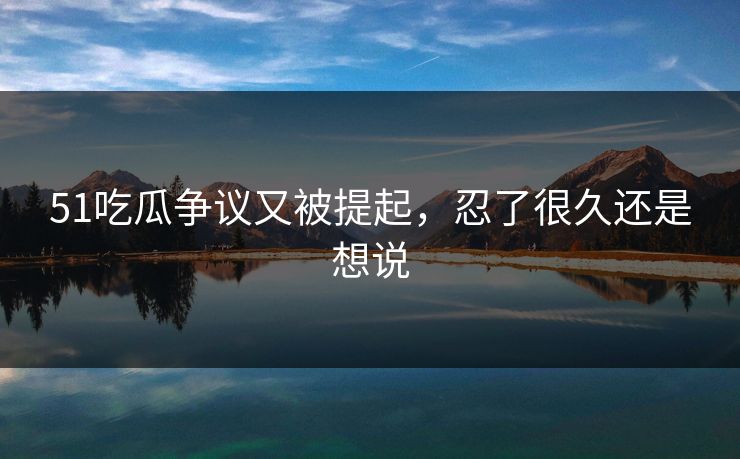 51吃瓜争议又被提起，忍了很久还是想说