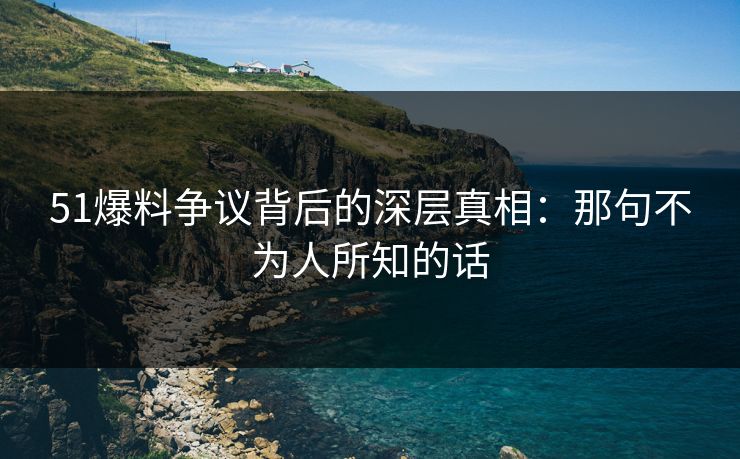 51爆料争议背后的深层真相：那句不为人所知的话