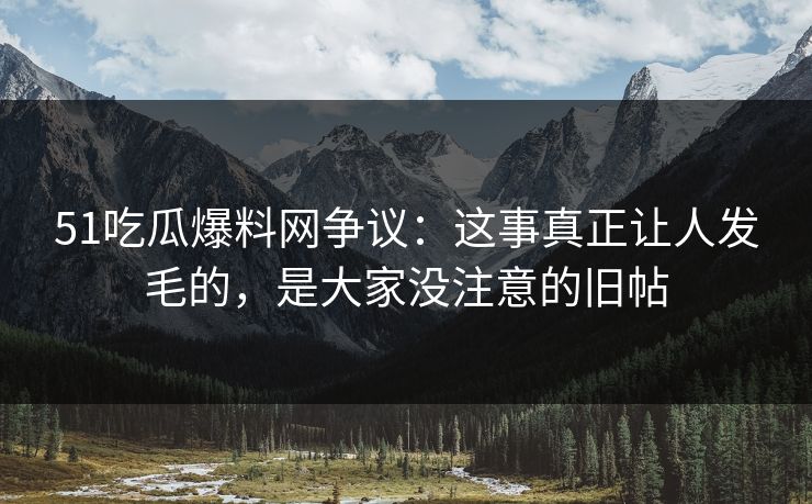 51吃瓜爆料网争议：这事真正让人发毛的，是大家没注意的旧帖