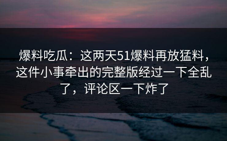 爆料吃瓜:这两天51爆料再放猛料,这件小事牵出的完整版经过一下全乱了,评论区一下炸了 爆料吃瓜:这两天51爆料再放猛料,这件小事牵出的完整版经过一下全乱了,评论区一下炸了