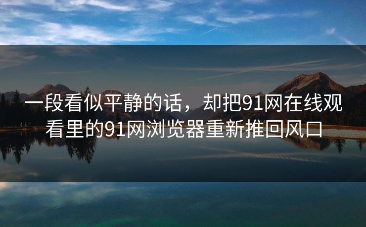 一段看似平静的话，却把91网在线观看里的91网浏览器重新推回风口