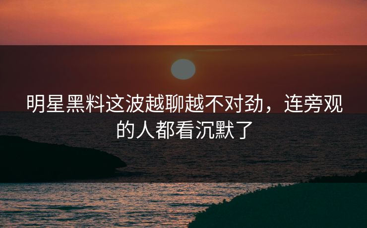 明星黑料这波越聊越不对劲，连旁观的人都看沉默了