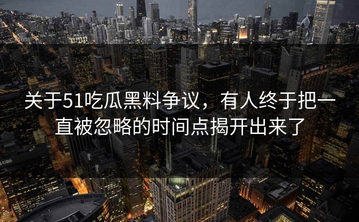 关于51吃瓜黑料争议，有人终于把一直被忽略的时间点揭开出来了