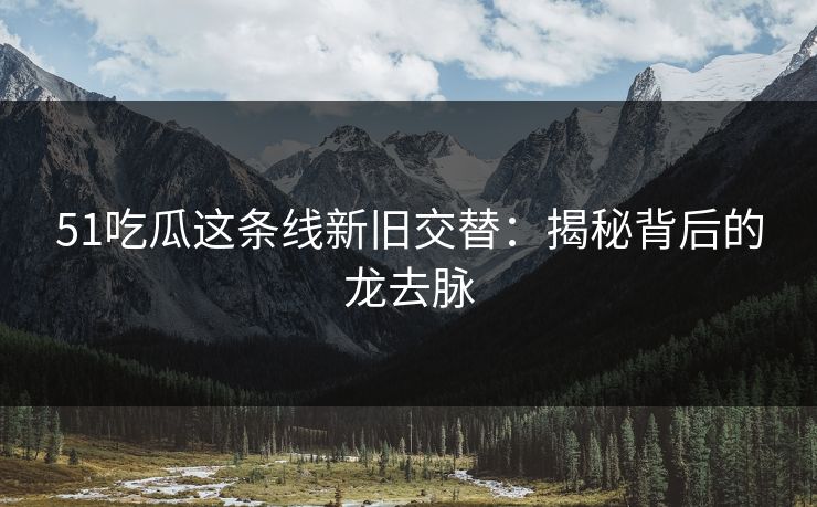 51吃瓜这条线新旧交替：揭秘背后的龙去脉