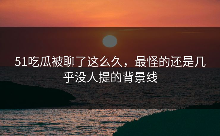 51吃瓜被聊了这么久，最怪的还是几乎没人提的背景线