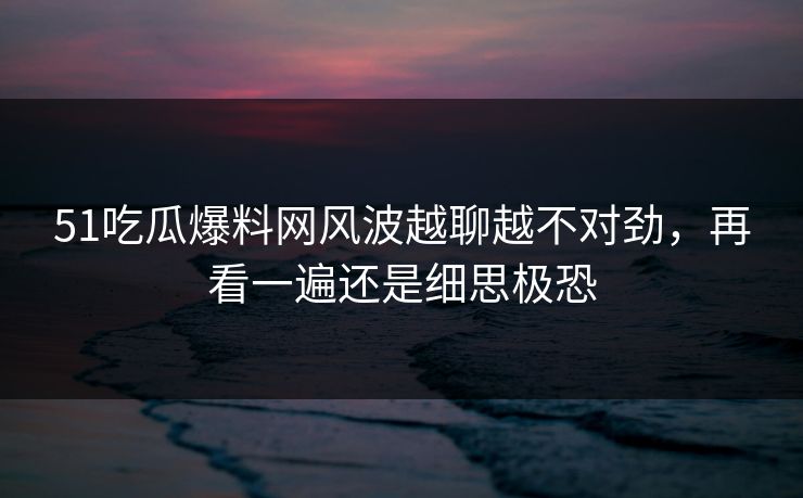 51吃瓜爆料网风波越聊越不对劲，再看一遍还是细思极恐
